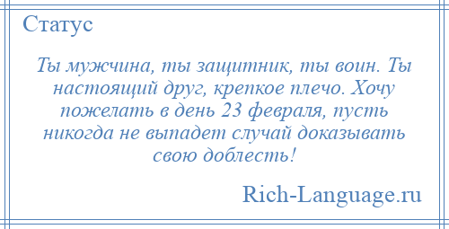 
    Ты мужчина, ты защитник, ты воин. Ты настоящий друг, крепкое плечо. Хочу пожелать в день 23 февраля, пусть никогда не выпадет случай доказывать свою доблесть!