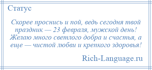 
    Скорее проснись и пой, ведь сегодня твой праздник — 23 февраля, мужской день! Желаю много светлого добра и счастья, а еще — чистой любви и крепкого здоровья!