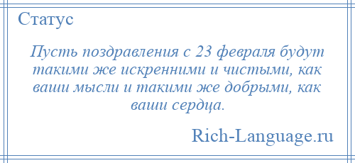 
    Пусть поздравления с 23 февраля будут такими же искренними и чистыми, как ваши мысли и такими же добрыми, как ваши сердца.