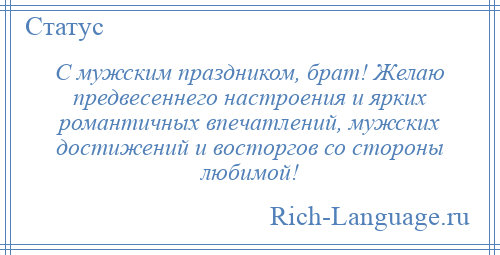 
    С мужским праздником, брат! Желаю предвесеннего настроения и ярких романтичных впечатлений, мужских достижений и восторгов со стороны любимой!