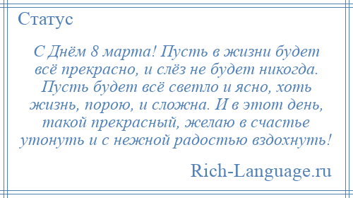 
    С Днём 8 марта! Пусть в жизни будет всё прекрасно, и слёз не будет никогда. Пусть будет всё светло и ясно, хоть жизнь, порою, и сложна. И в этот день, такой прекрасный, желаю в счастье утонуть и с нежной радостью вздохнуть!