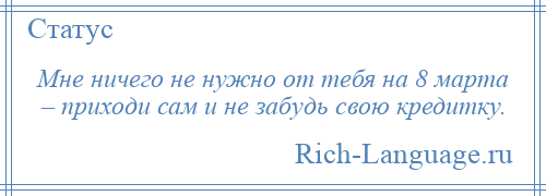 
    Мне ничего не нужно от тебя на 8 марта – приходи сам и не забудь свою кредитку.
