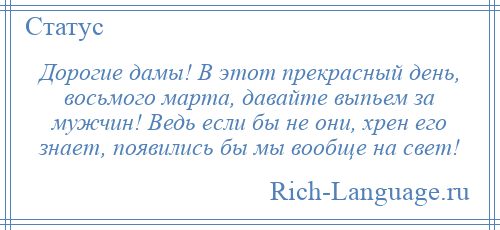 
    Дорогие дамы! В этот прекрасный день, восьмого марта, давайте выпьем за мужчин! Ведь если бы не они, хрен его знает, появились бы мы вообще на свет!