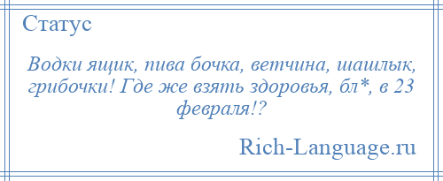 
    Водки ящик, пива бочка, ветчина, шашлык, грибочки! Где же взять здоровья, бл*, в 23 февраля!?