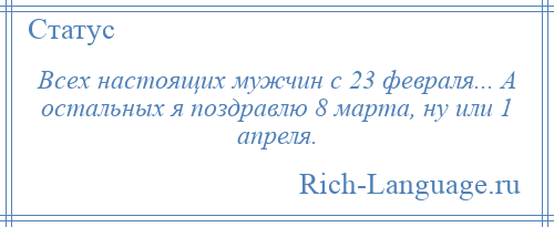 
    Всех настоящих мужчин с 23 февраля... А остальных я поздравлю 8 марта, ну или 1 апреля.