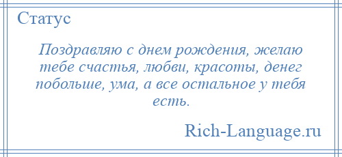 
    Поздравляю с днем рождения, желаю тебе счастья, любви, красоты, денег побольше, ума, а все остальное у тебя есть.