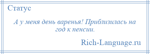 
    А у меня день варенья! Приблизилась на год к пенсии.