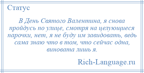 
    В День Святого Валентина, я снова пройдусь по улице, смотря на целующиеся парочки, нет, я не буду им завидовать, ведь сама знаю что в том, что сейчас одна, виновата лишь я.