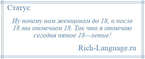 
    Ну почему нам женщинам до 18, и после 18 мы отмечаем 18. Так что я отмечаю сегодня пятое 18—летие!