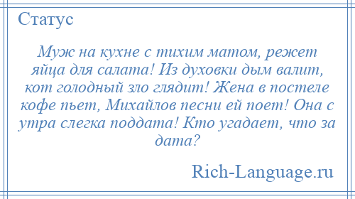 
    Муж на кухне с тихим матом, режет яйца для салата! Из духовки дым валит, кот голодный зло глядит! Жена в постеле кофе пьет, Михайлов песни ей поет! Она с утра слегка поддата! Кто угадает, что за дата?