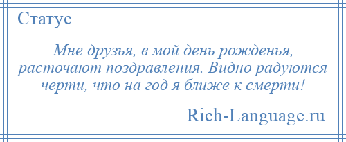 
    Мне друзья, в мой день рожденья, расточают поздравления. Видно радуются черти, что на год я ближе к смерти!