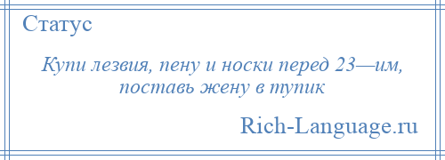 
    Купи лезвия, пену и носки перед 23—им, поставь жену в тупик