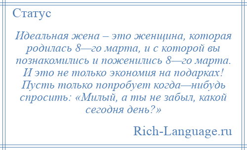 
    Идеальная жена – это женщина, которая родилась 8—го марта, и с которой вы познакомились и поженились 8—го марта. И это не только экономия на подарках! Пусть только попробует когда—нибудь спросить: «Милый, а ты не забыл, какой сегодня день?»