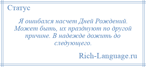 
    Я ошибался насчет Дней Рождений. Может быть, их празднуют по другой причине. В надежде дожить до следующего.