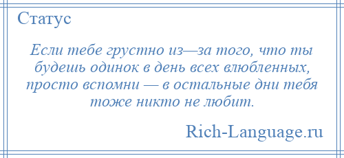 
    Если тебе грустно из—за того, что ты будешь одинок в день всех влюбленных, просто вспомни — в остальные дни тебя тоже никто не любит.