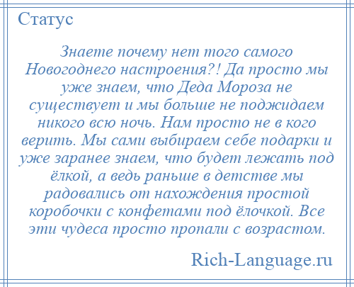 
    Знаете почему нет того самого Новогоднего настроения?! Да просто мы уже знаем, что Деда Мороза не существует и мы больше не поджидаем никого всю ночь. Нам просто не в кого верить. Мы сами выбираем себе подарки и уже заранее знаем, что будет лежать под ёлкой, а ведь раньше в детстве мы радовались от нахождения простой коробочки с конфетами под ёлочкой. Все эти чудеса просто пропали с возрастом.