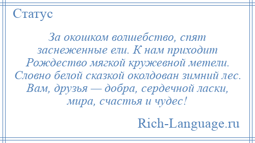 
    За окошком волшебство, спят заснеженные ели. К нам приходит Рождество мягкой кружевной метели. Словно белой сказкой околдован зимний лес. Вам, друзья — добра, сердечной ласки, мира, счастья и чудес!