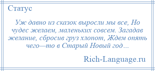 
    Уж давно из сказок выросли мы все, Но чудес желаем, маленьких совсем. Загадав желание, сбросив груз хлопот, Ждем опять чего—то в Старый Новый год…