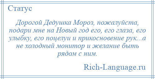 
    Дорогой Дедушка Мороз, пожалуйста, подари мне на Новый год его, его глаза, его улыбку, его поцелуи и прикосновение рук...а не холодный монитор и желание быть рядом с ним.