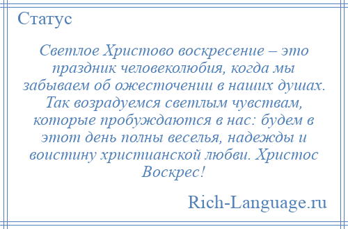 
    Светлое Христово воскресение – это праздник человеколюбия, когда мы забываем об ожесточении в наших душах. Так возрадуемся светлым чувствам, которые пробуждаются в нас: будем в этот день полны веселья, надежды и воистину христианской любви. Христос Воскрес!