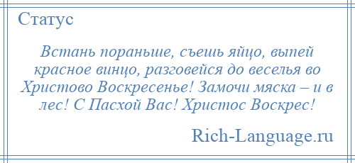 
    Встань пораньше, съешь яйцо, выпей красное винцо, разговейся до веселья во Христово Воскресенье! Замочи мяска – и в лес! С Пасхой Вас! Христос Воскрес!