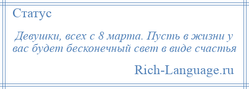 
    Девушки, всех с 8 марта. Пусть в жизни у вас будет бесконечный свет в виде счастья