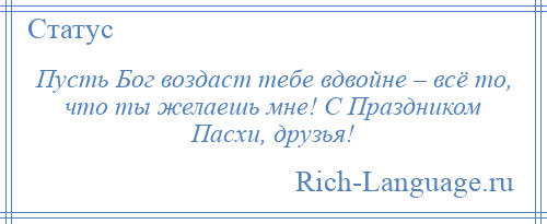 
    Пусть Бог воздаст тебе вдвойне – всё то, что ты желаешь мне! С Праздником Пасхи, друзья!