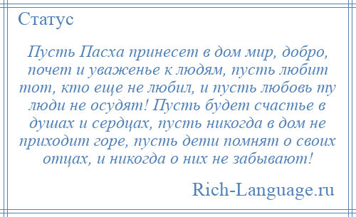 
    Пусть Пасха принесет в дом мир, добро, почет и уваженье к людям, пусть любит тот, кто еще не любил, и пусть любовь ту люди не осудят! Пусть будет счастье в душах и сердцах, пусть никогда в дом не приходит горе, пусть дети помнят о своих отцах, и никогда о них не забывают!