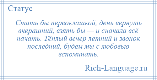
    Стать бы первоклашкой, день вернуть вчерашний, взять бы — и сначала всё начать. Тёплый вечер летний и звонок последний, будем мы с любовью вспоминать.