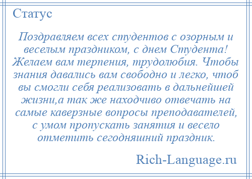 
    Поздравляем всех студентов с озорным и веселым праздником, с днем Студента! Желаем вам терпения, трудолюбия. Чтобы знания давались вам свободно и легко, чтоб вы смогли себя реализовать в дальнейшей жизни,а так же находчиво отвечать на самые каверзные вопросы преподавателей, с умом пропускать занятия и весело отметить сегодняшний праздник.