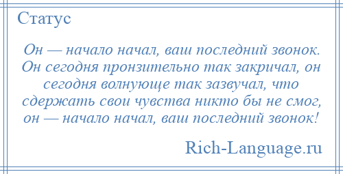 
    Он — начало начал, ваш последний звонок. Он сегодня пронзительно так закричал, он сегодня волнующе так зазвучал, что сдержать свои чувства никто бы не смог, он — начало начал, ваш последний звонок!