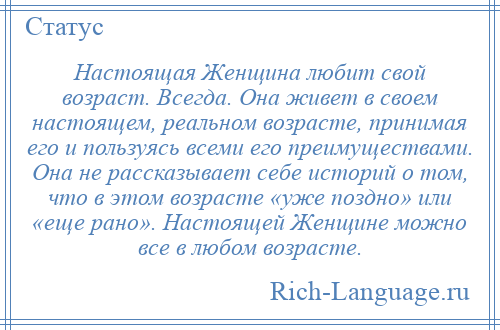 
    Настоящая Женщина любит свой возраст. Всегда. Она живет в своем настоящем, реальном возрасте, принимая его и пользуясь всеми его преимуществами. Она не рассказывает себе историй о том, что в этом возрасте «уже поздно» или «еще рано». Настоящей Женщине можно все в любом возрасте.