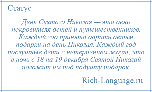 
    День Святого Николая — это день покровителя детей и путешественников. Каждый год принято дарить детям подарки на день Николая. Каждый год послушные дети с нетерпением ждут, что в ночь с 18 на 19 декабря Святой Николай положит им под подушку подарок.