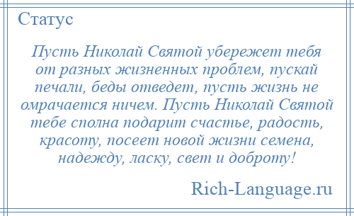 
    Пусть Николай Святой убережет тебя от разных жизненных проблем, пускай печали, беды отведет, пусть жизнь не омрачается ничем. Пусть Николай Святой тебе сполна подарит счастье, радость, красоту, посеет новой жизни семена, надежду, ласку, свет и доброту!