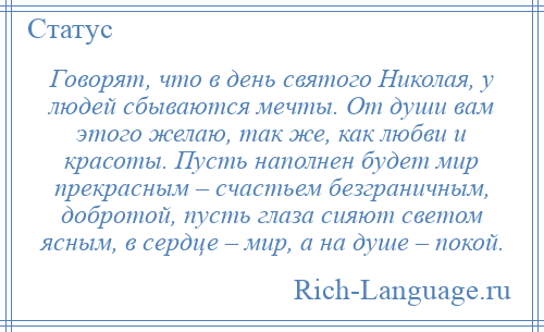 
    Говорят, что в день святого Николая, у людей сбываются мечты. От души вам этого желаю, так же, как любви и красоты. Пусть наполнен будет мир прекрасным – счастьем безграничным, добротой, пусть глаза сияют светом ясным, в сердце – мир, а на душе – покой.