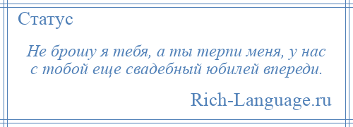 
    Не брошу я тебя, а ты терпи меня, у нас с тобой еще свадебный юбилей впереди.