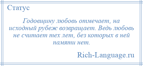 
    Годовщину любовь отмечает, на исходный рубеж возвращает. Ведь любовь не считает тех лет, без которых в ней памяти нет.