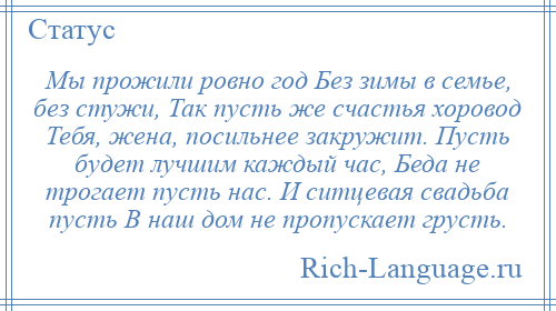 
    Мы прожили ровно год Без зимы в семье, без стужи, Так пусть же счастья хоровод Тебя, жена, посильнее закружит. Пусть будет лучшим каждый час, Беда не трогает пусть нас. И ситцевая свадьба пусть В наш дом не пропускает грусть.