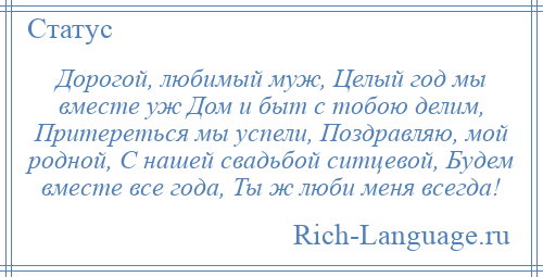 
    Дорогой, любимый муж, Целый год мы вместе уж Дом и быт с тобою делим, Притереться мы успели, Поздравляю, мой родной, С нашей свадьбой ситцевой, Будем вместе все года, Ты ж люби меня всегда!