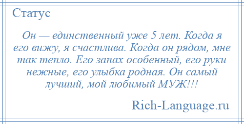 
    Он — единственный уже 5 лет. Когда я его вижу, я счастлива. Когда он рядом, мне так тепло. Его запах особенный, его руки нежные, его улыбка родная. Он самый лучший, мой любимый МУЖ!!!