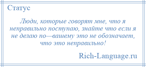 
    Люди, которые говорят мне, что я неправильно поступаю, знайте что если я не делаю по—вашему это не обозначает, что это неправильно!