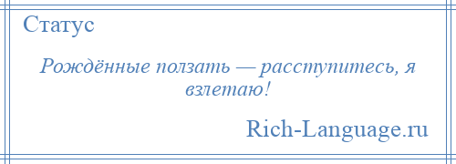 
    Рождённые ползать — расступитесь, я взлетаю!