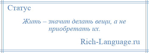 
    Жить – значит делать вещи, а не приобретать их.