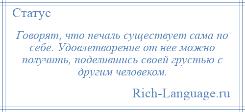 
    Говорят, что печаль существует сама по себе. Удовлетворение от нее можно получить, поделившись своей грустью с другим человеком.