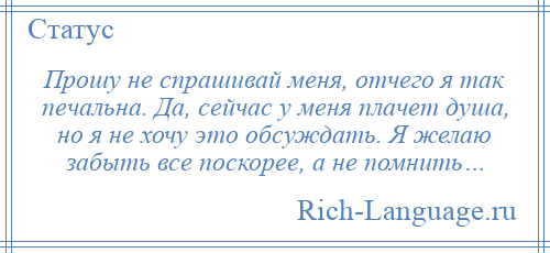 
    Прошу не спрашивай меня, отчего я так печальна. Да, сейчас у меня плачет душа, но я не хочу это обсуждать. Я желаю забыть все поскорее, а не помнить…