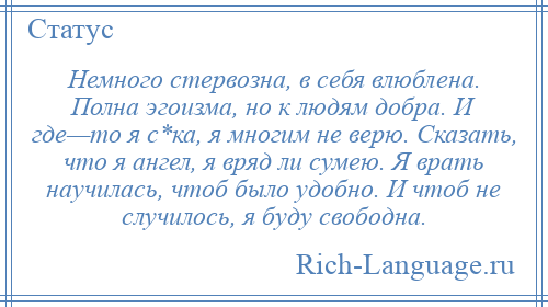 
    Немного стервозна, в себя влюблена. Полна эгоизма, но к людям добра. И где—то я с*ка, я многим не верю. Сказать, что я ангел, я вряд ли сумею. Я врать научилась, чтоб было удобно. И чтоб не случилось, я буду свободна.