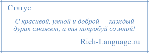 
    С красивой, умной и доброй — каждый дурак сможет, а ты попробуй со мной!