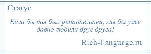 
    Если бы ты был решительней, мы бы уже давно любили друг друга!