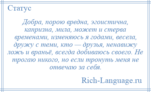 
    Добра, порою вредна, эгоистична, капризна, мила, может и стерва временами, изменяюсь я годами, весела, дружу с теми, кто — друзья, ненавижу ложь и враньё, всегда добиваюсь своего. Не трогаю никого, но если тронуть меня не отвечаю за себя.