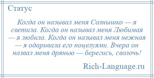 
    Когда он называл меня Солнышко — я светила. Когда он называл меня Любимая — я любила. Когда он называл меня нежная — я одаривала его поцелуями. Вчера он назвал меня дрянью — берегись, сволочь!